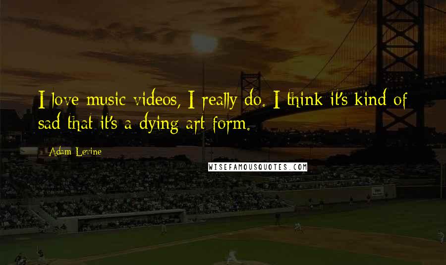 Adam Levine Quotes: I love music videos, I really do. I think it's kind of sad that it's a dying art form.