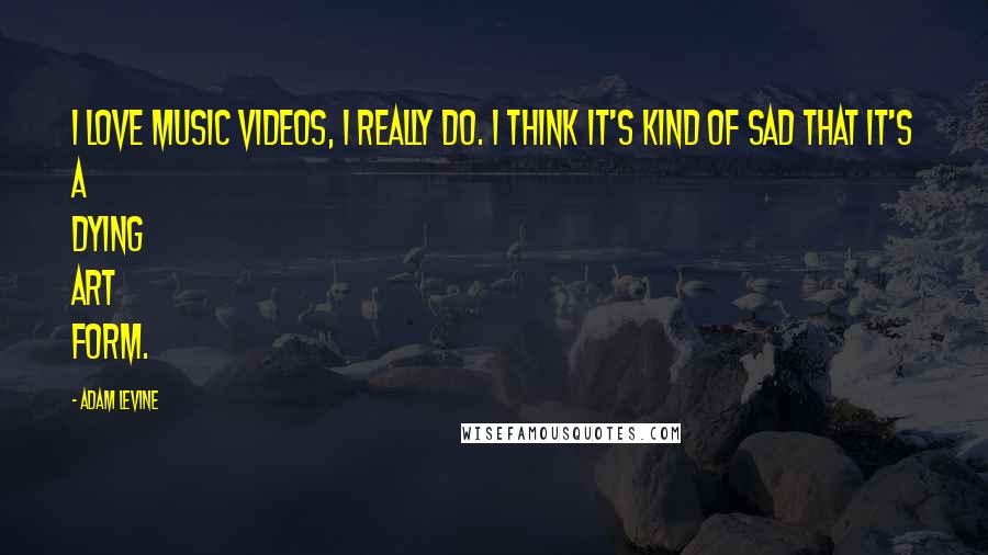 Adam Levine Quotes: I love music videos, I really do. I think it's kind of sad that it's a dying art form.