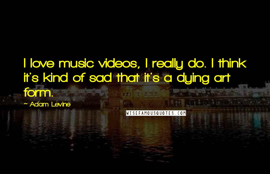 Adam Levine Quotes: I love music videos, I really do. I think it's kind of sad that it's a dying art form.