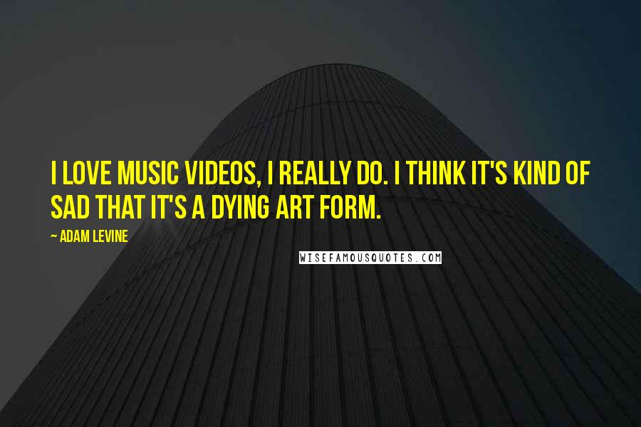 Adam Levine Quotes: I love music videos, I really do. I think it's kind of sad that it's a dying art form.