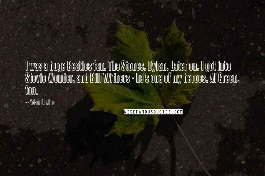 Adam Levine Quotes: I was a huge Beatles fan. The Stones, Dylan. Later on, I got into Stevie Wonder, and Bill Withers - he's one of my heroes. Al Green, too.
