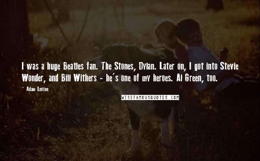 Adam Levine Quotes: I was a huge Beatles fan. The Stones, Dylan. Later on, I got into Stevie Wonder, and Bill Withers - he's one of my heroes. Al Green, too.