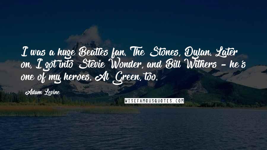 Adam Levine Quotes: I was a huge Beatles fan. The Stones, Dylan. Later on, I got into Stevie Wonder, and Bill Withers - he's one of my heroes. Al Green, too.