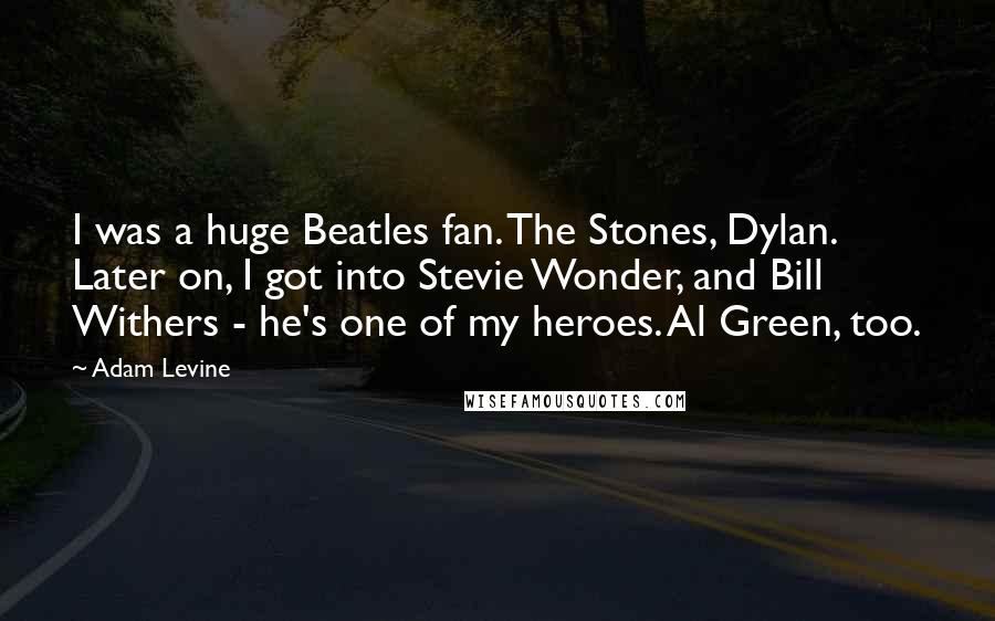 Adam Levine Quotes: I was a huge Beatles fan. The Stones, Dylan. Later on, I got into Stevie Wonder, and Bill Withers - he's one of my heroes. Al Green, too.