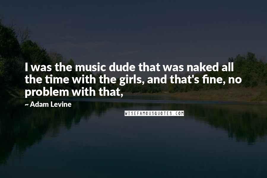 Adam Levine Quotes: I was the music dude that was naked all the time with the girls, and that's fine, no problem with that,