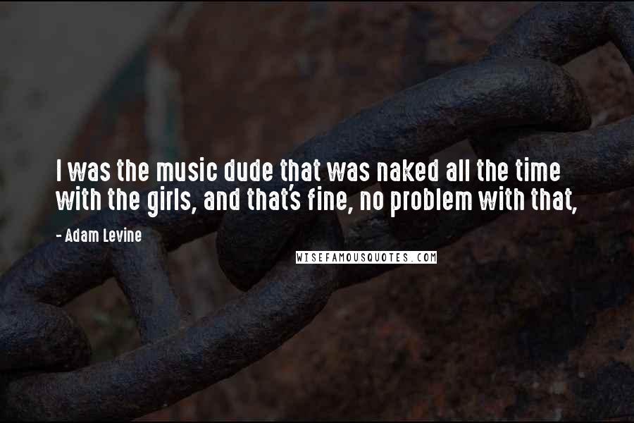 Adam Levine Quotes: I was the music dude that was naked all the time with the girls, and that's fine, no problem with that,