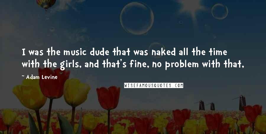 Adam Levine Quotes: I was the music dude that was naked all the time with the girls, and that's fine, no problem with that,