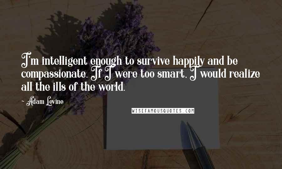 Adam Levine Quotes: I'm intelligent enough to survive happily and be compassionate. If I were too smart, I would realize all the ills of the world.