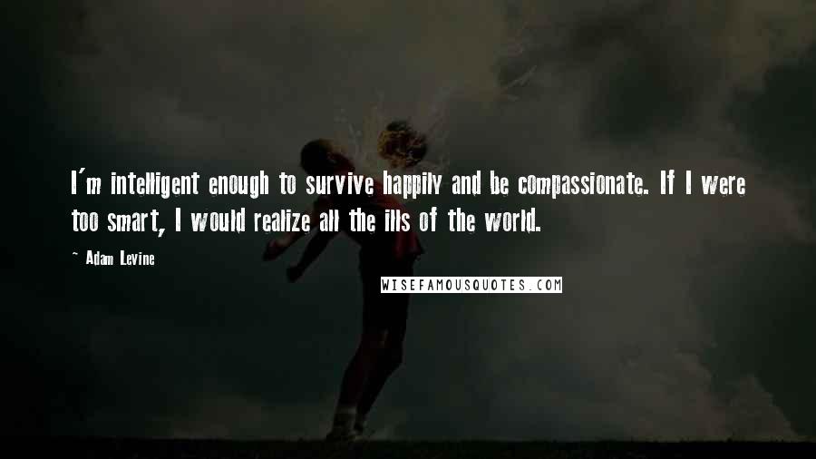 Adam Levine Quotes: I'm intelligent enough to survive happily and be compassionate. If I were too smart, I would realize all the ills of the world.