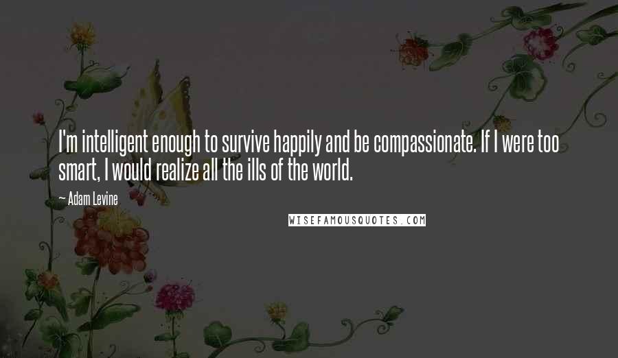 Adam Levine Quotes: I'm intelligent enough to survive happily and be compassionate. If I were too smart, I would realize all the ills of the world.