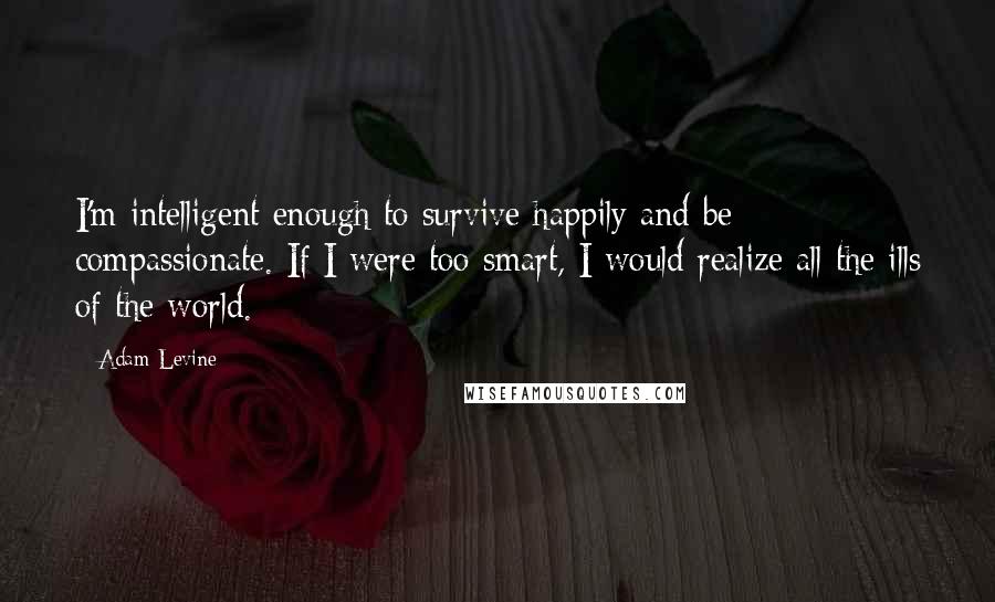 Adam Levine Quotes: I'm intelligent enough to survive happily and be compassionate. If I were too smart, I would realize all the ills of the world.