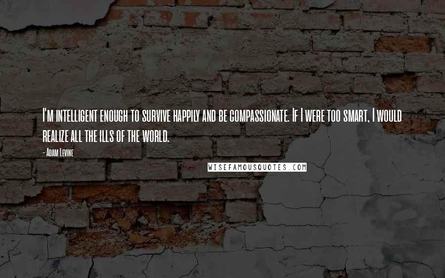 Adam Levine Quotes: I'm intelligent enough to survive happily and be compassionate. If I were too smart, I would realize all the ills of the world.