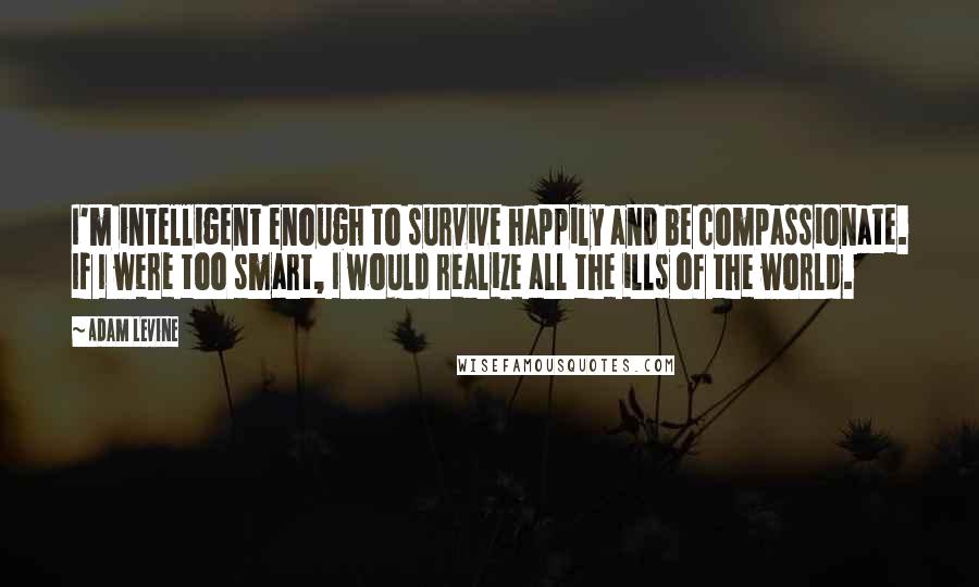 Adam Levine Quotes: I'm intelligent enough to survive happily and be compassionate. If I were too smart, I would realize all the ills of the world.