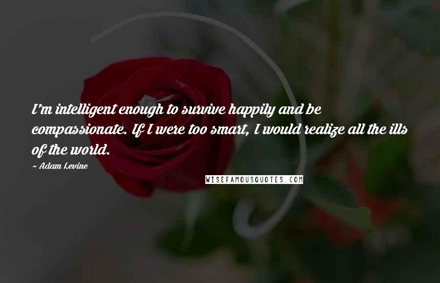 Adam Levine Quotes: I'm intelligent enough to survive happily and be compassionate. If I were too smart, I would realize all the ills of the world.