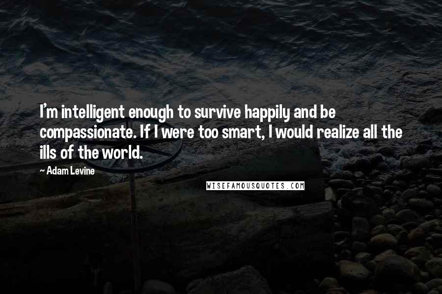 Adam Levine Quotes: I'm intelligent enough to survive happily and be compassionate. If I were too smart, I would realize all the ills of the world.