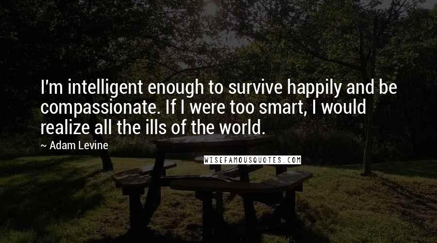 Adam Levine Quotes: I'm intelligent enough to survive happily and be compassionate. If I were too smart, I would realize all the ills of the world.