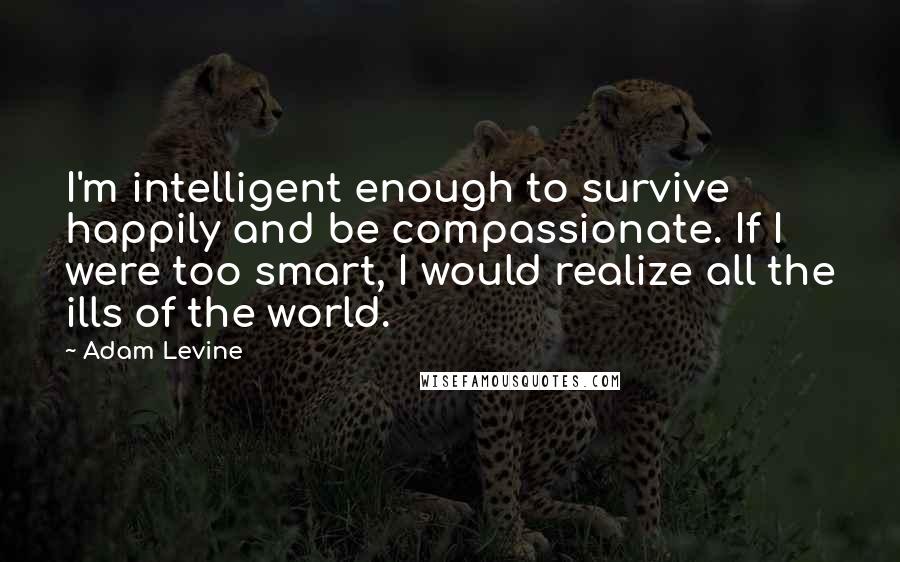Adam Levine Quotes: I'm intelligent enough to survive happily and be compassionate. If I were too smart, I would realize all the ills of the world.