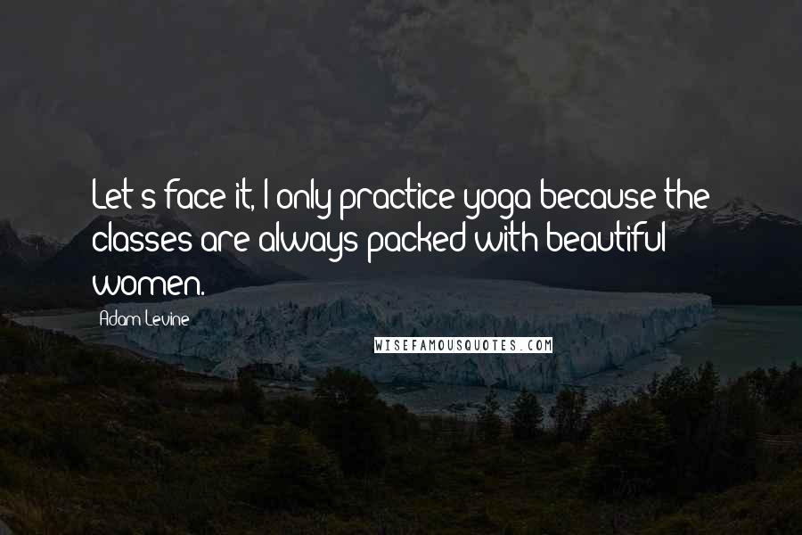 Adam Levine Quotes: Let's face it, I only practice yoga because the classes are always packed with beautiful women.