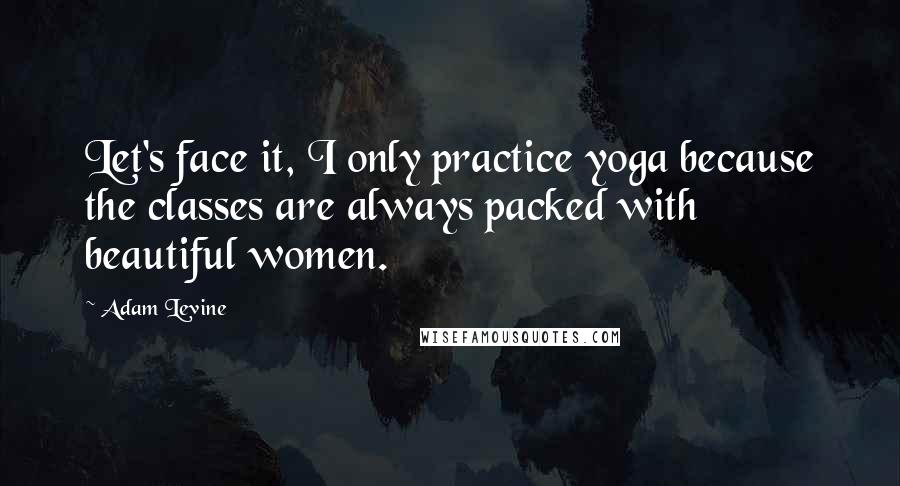 Adam Levine Quotes: Let's face it, I only practice yoga because the classes are always packed with beautiful women.