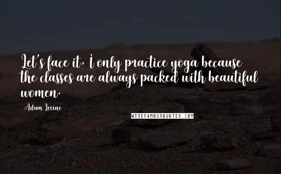 Adam Levine Quotes: Let's face it, I only practice yoga because the classes are always packed with beautiful women.