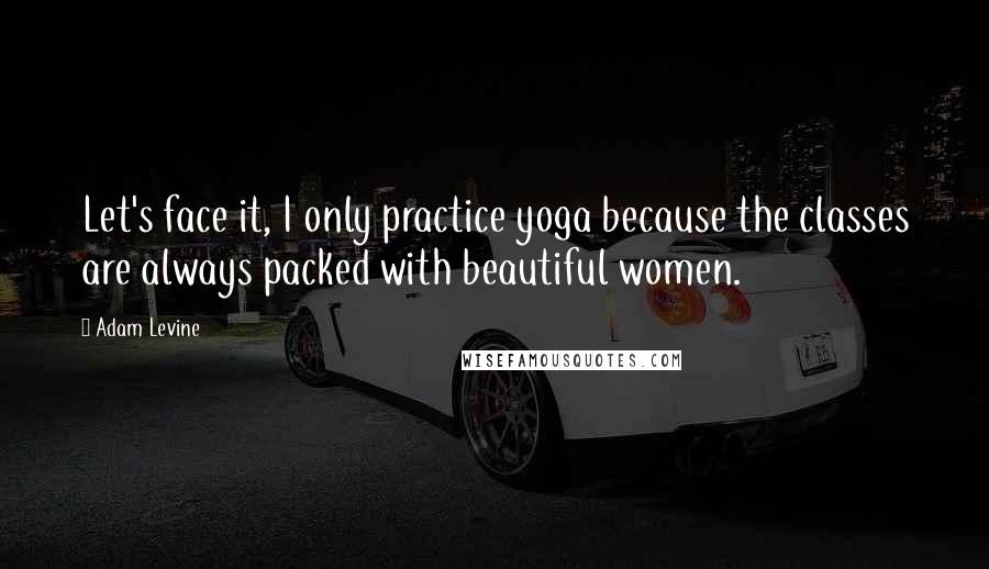 Adam Levine Quotes: Let's face it, I only practice yoga because the classes are always packed with beautiful women.