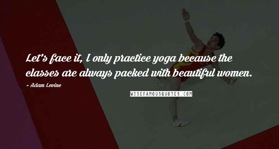 Adam Levine Quotes: Let's face it, I only practice yoga because the classes are always packed with beautiful women.