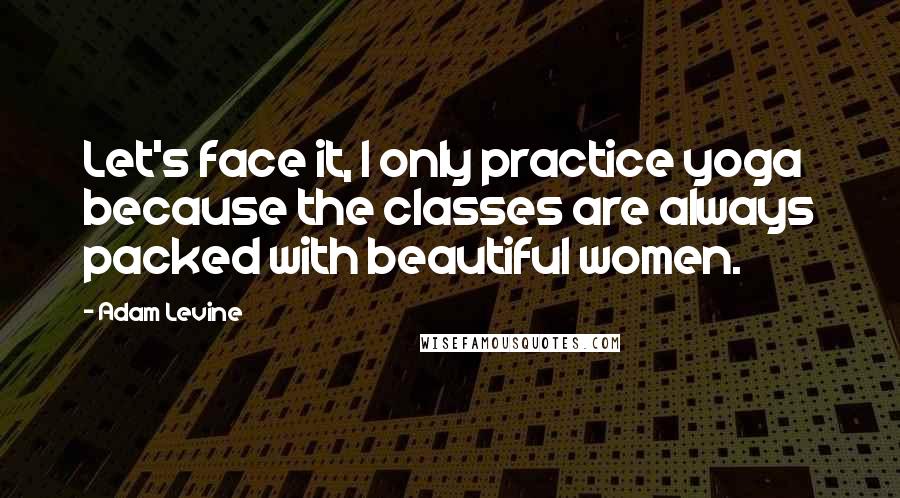 Adam Levine Quotes: Let's face it, I only practice yoga because the classes are always packed with beautiful women.