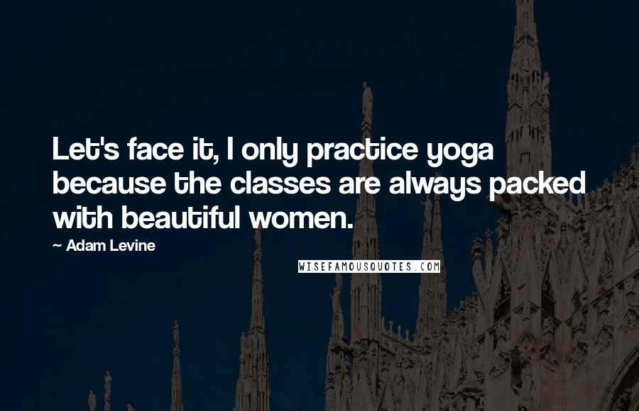 Adam Levine Quotes: Let's face it, I only practice yoga because the classes are always packed with beautiful women.