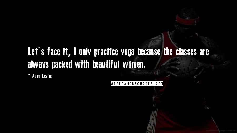 Adam Levine Quotes: Let's face it, I only practice yoga because the classes are always packed with beautiful women.