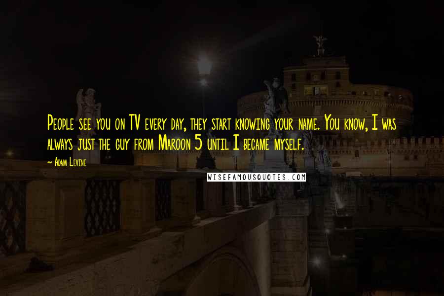 Adam Levine Quotes: People see you on TV every day, they start knowing your name. You know, I was always just the guy from Maroon 5 until I became myself.