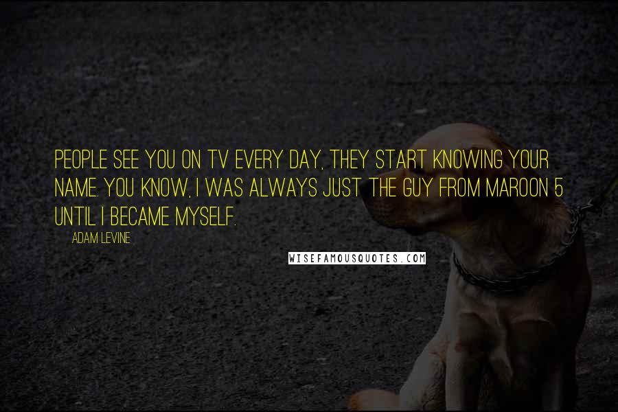 Adam Levine Quotes: People see you on TV every day, they start knowing your name. You know, I was always just the guy from Maroon 5 until I became myself.