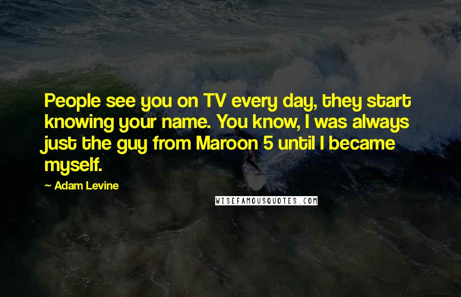 Adam Levine Quotes: People see you on TV every day, they start knowing your name. You know, I was always just the guy from Maroon 5 until I became myself.