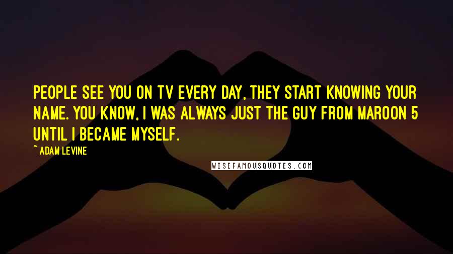 Adam Levine Quotes: People see you on TV every day, they start knowing your name. You know, I was always just the guy from Maroon 5 until I became myself.