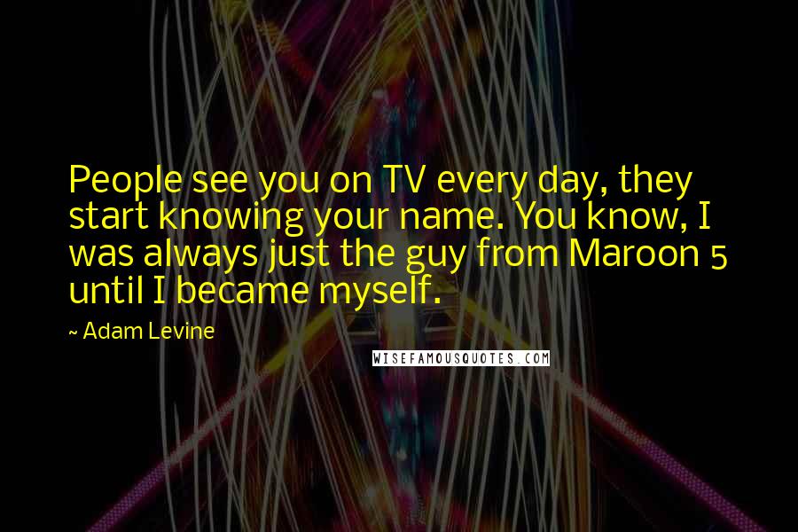 Adam Levine Quotes: People see you on TV every day, they start knowing your name. You know, I was always just the guy from Maroon 5 until I became myself.