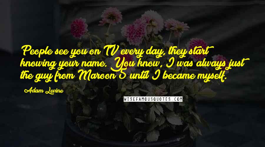 Adam Levine Quotes: People see you on TV every day, they start knowing your name. You know, I was always just the guy from Maroon 5 until I became myself.