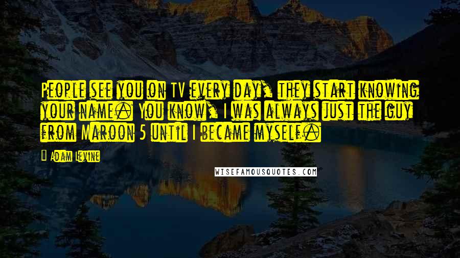 Adam Levine Quotes: People see you on TV every day, they start knowing your name. You know, I was always just the guy from Maroon 5 until I became myself.