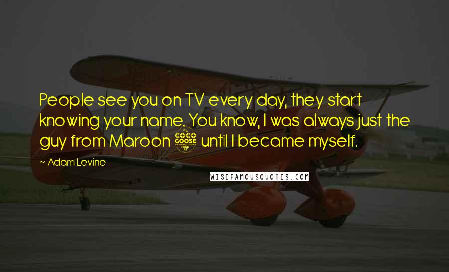Adam Levine Quotes: People see you on TV every day, they start knowing your name. You know, I was always just the guy from Maroon 5 until I became myself.