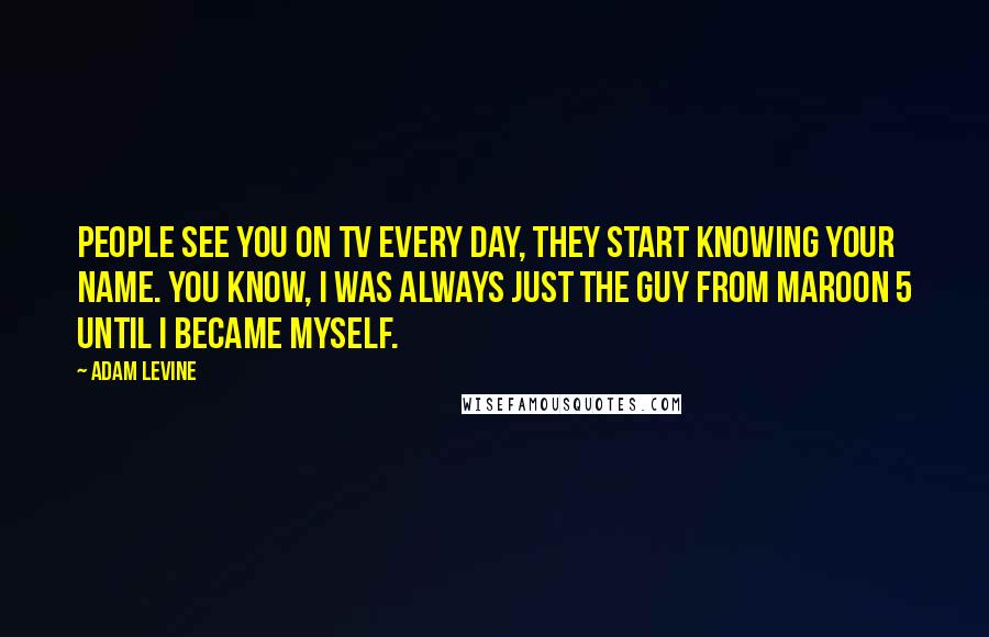 Adam Levine Quotes: People see you on TV every day, they start knowing your name. You know, I was always just the guy from Maroon 5 until I became myself.