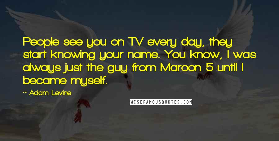 Adam Levine Quotes: People see you on TV every day, they start knowing your name. You know, I was always just the guy from Maroon 5 until I became myself.
