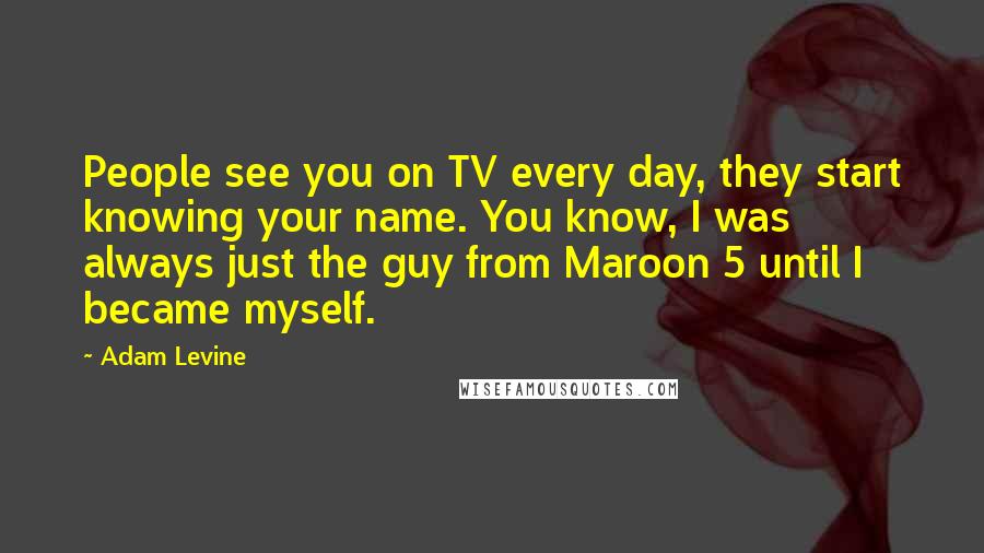 Adam Levine Quotes: People see you on TV every day, they start knowing your name. You know, I was always just the guy from Maroon 5 until I became myself.