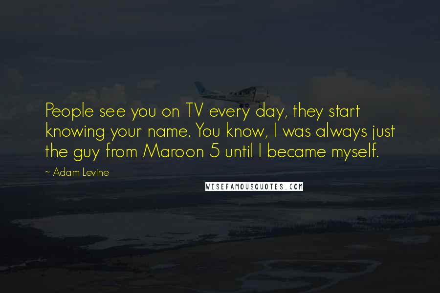 Adam Levine Quotes: People see you on TV every day, they start knowing your name. You know, I was always just the guy from Maroon 5 until I became myself.