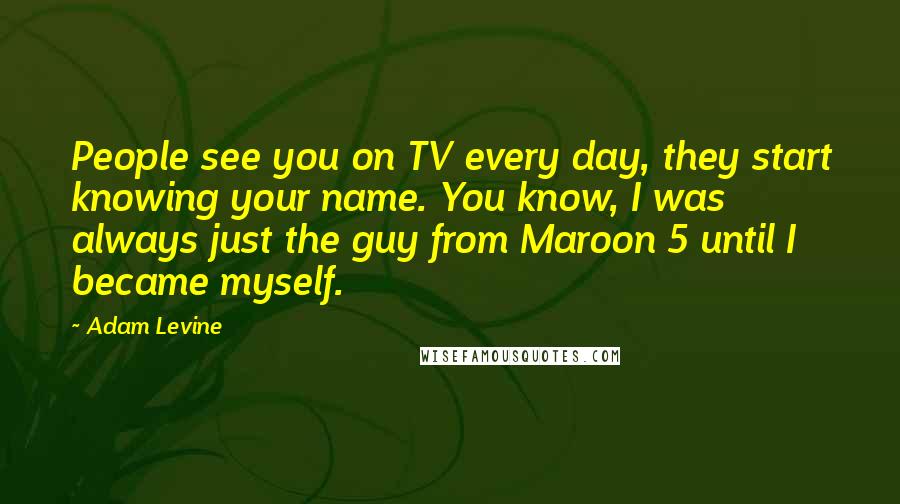 Adam Levine Quotes: People see you on TV every day, they start knowing your name. You know, I was always just the guy from Maroon 5 until I became myself.