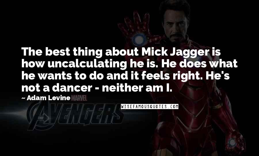 Adam Levine Quotes: The best thing about Mick Jagger is how uncalculating he is. He does what he wants to do and it feels right. He's not a dancer - neither am I.