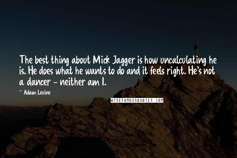 Adam Levine Quotes: The best thing about Mick Jagger is how uncalculating he is. He does what he wants to do and it feels right. He's not a dancer - neither am I.