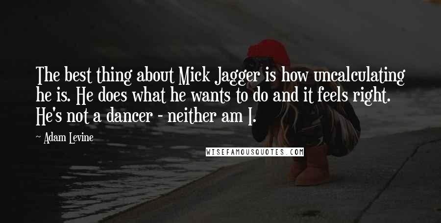 Adam Levine Quotes: The best thing about Mick Jagger is how uncalculating he is. He does what he wants to do and it feels right. He's not a dancer - neither am I.