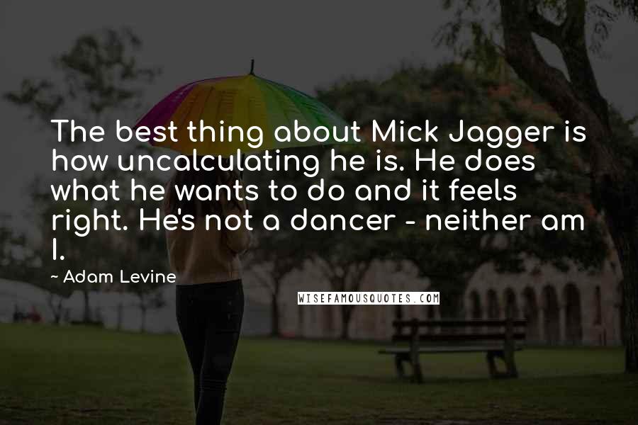 Adam Levine Quotes: The best thing about Mick Jagger is how uncalculating he is. He does what he wants to do and it feels right. He's not a dancer - neither am I.