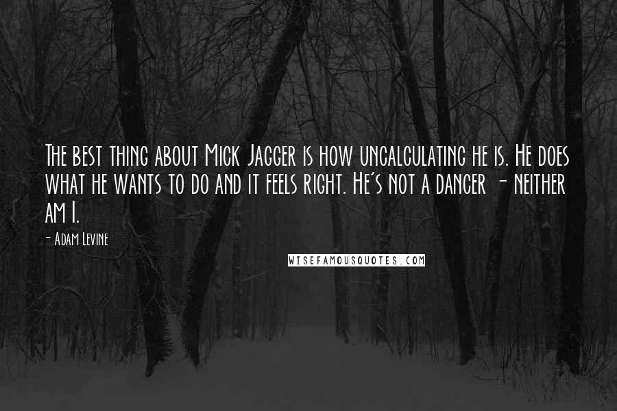 Adam Levine Quotes: The best thing about Mick Jagger is how uncalculating he is. He does what he wants to do and it feels right. He's not a dancer - neither am I.