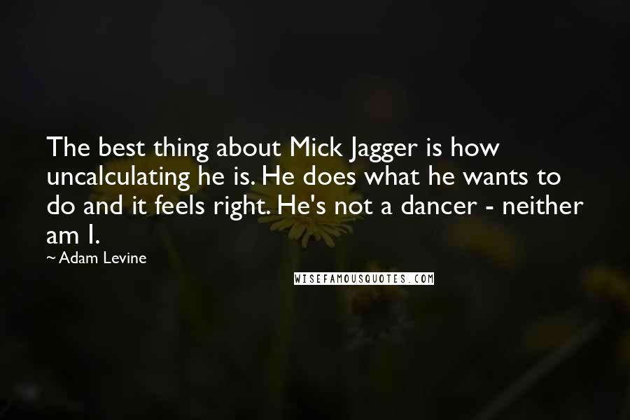 Adam Levine Quotes: The best thing about Mick Jagger is how uncalculating he is. He does what he wants to do and it feels right. He's not a dancer - neither am I.