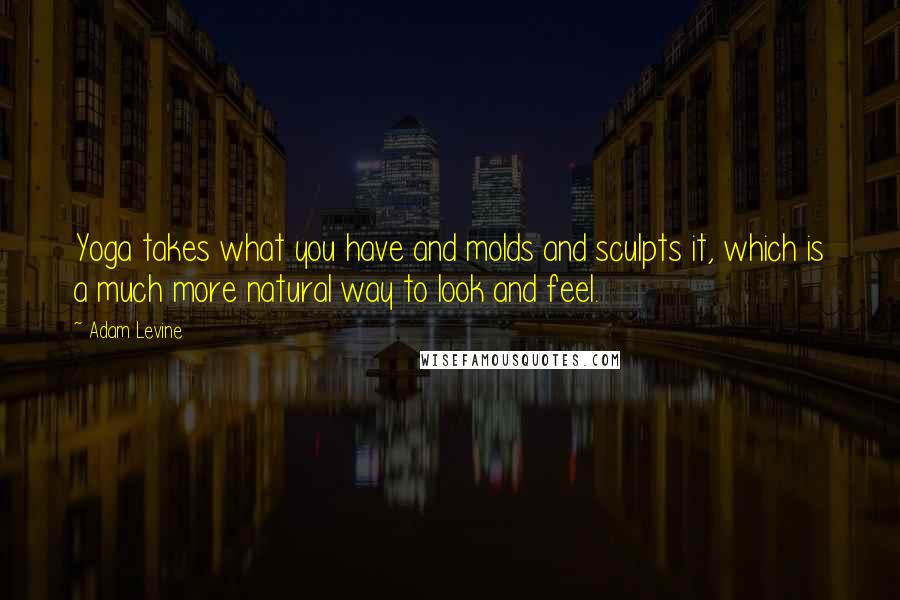 Adam Levine Quotes: Yoga takes what you have and molds and sculpts it, which is a much more natural way to look and feel.