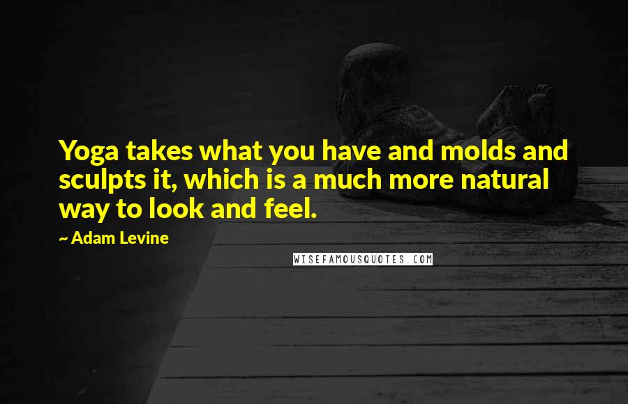 Adam Levine Quotes: Yoga takes what you have and molds and sculpts it, which is a much more natural way to look and feel.